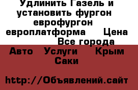 Удлинить Газель и установить фургон, еврофургон ( европлатформа ) › Цена ­ 30 000 - Все города Авто » Услуги   . Крым,Саки